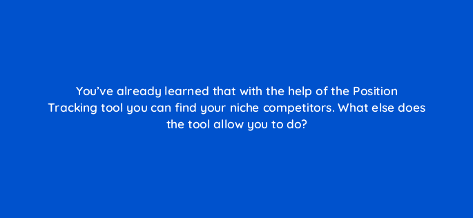 youve already learned that with the help of the position tracking tool you can find your niche competitors what else does the tool allow you to do 110781