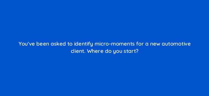 youve been asked to identify micro moments for a new automotive client where do you start 13384
