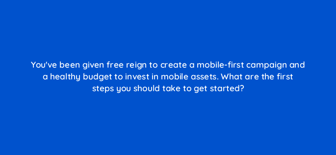 youve been given free reign to create a mobile first campaign and a healthy budget to invest in mobile assets what are the first steps you should take to get started 13368
