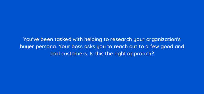 youve been tasked with helping to research your organizations buyer persona your boss asks you to reach out to a few good and bad customers is this the right approach 4639