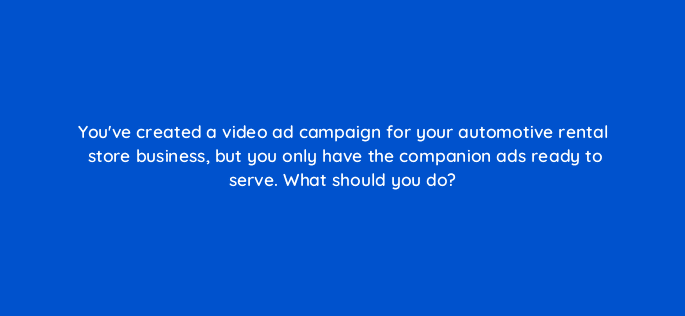 youve created a video ad campaign for your automotive rental store business but you only have the companion ads ready to serve what should you do 84359