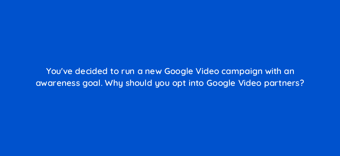 youve decided to run a new google video campaign with an awareness goal why should you opt into google video partners 111996