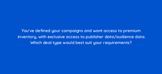 youve defined your campaigns and want access to premium inventory with exclusive access to publisher data audience data which deal type would best suit your requirements 13468