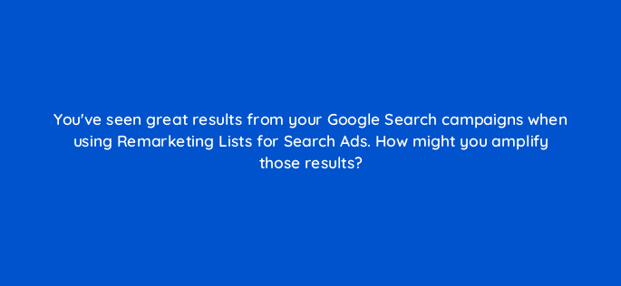 youve seen great results from your google search campaigns when using remarketing lists for search ads how might you amplify those results 21505