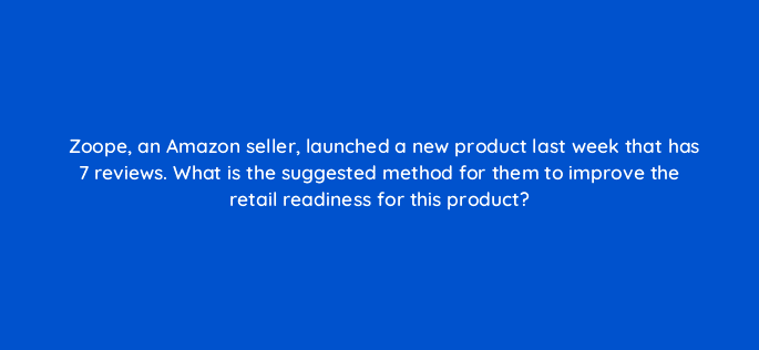 zoope an amazon seller launched a new product last week that has 7 reviews what is the suggested method for them to improve the retail readiness for this product 35908