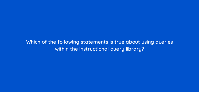 which of the following statements is true about using queries within the instructional query library 141279 1