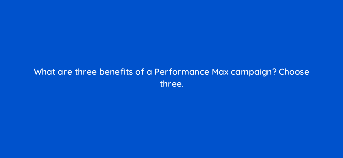 what are three benefits of a performance max campaign choose three 144440 1
