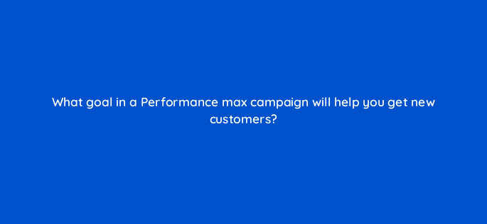 what goal in a performance max campaign will help you get new customers 144404 1