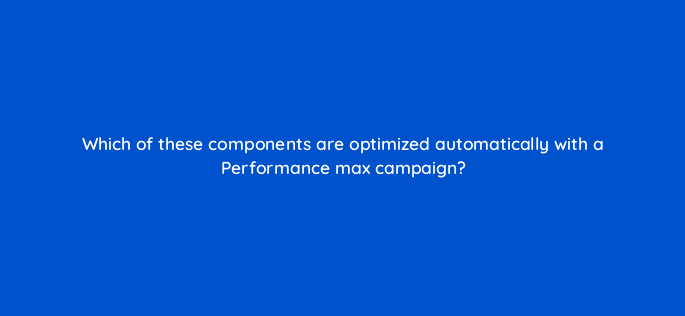 which of these components are optimized automatically with a performance max campaign 144432 1
