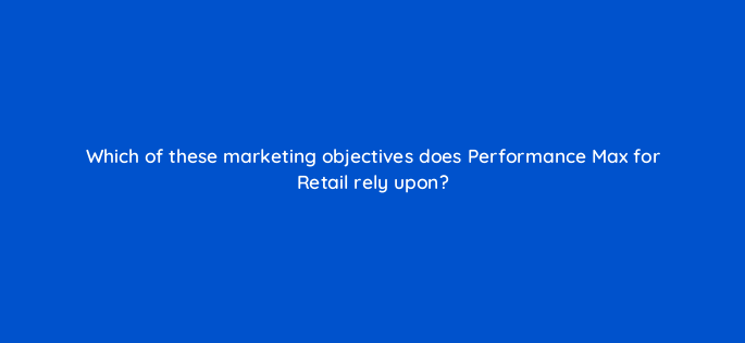 which of these marketing objectives does performance max for retail rely upon 144436 1