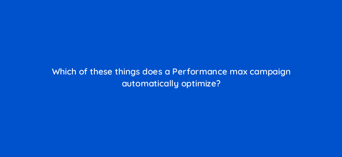 which of these things does a performance max campaign automatically optimize 144409 1