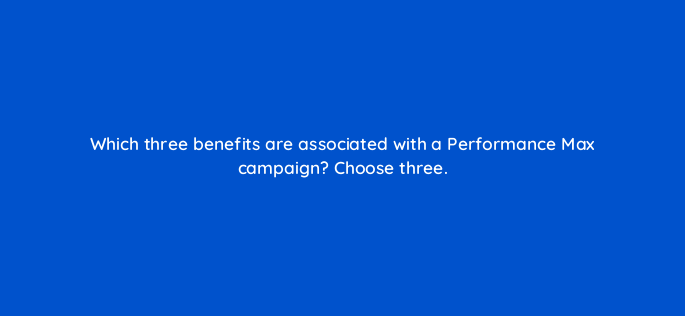 which three benefits are associated with a performance max campaign choose three 144415 1