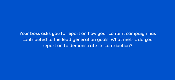 your boss asks you to report on how your content campaign has contributed to the lead generation goals what metric do you report on to demonstrate its contribution 144283