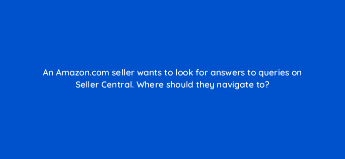 an amazon com seller wants to look for answers to queries on seller central where should they navigate to 145463