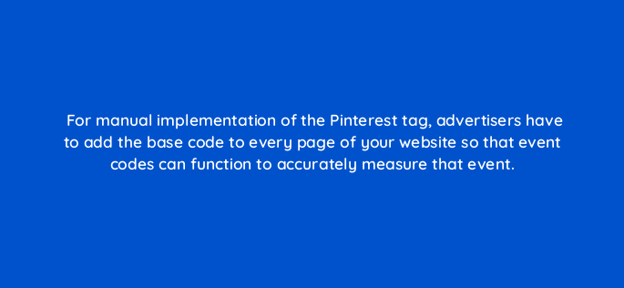 for manual implementation of the pinterest tag advertisers have to add the base code to every page of your website so that event codes can function to accurately measure that event 128734