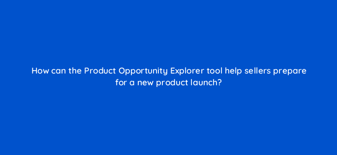 how can the product opportunity explorer tool help sellers prepare for a new product launch 145444