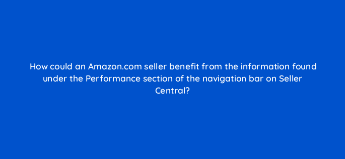 how could an amazon com seller benefit from the information found under the performance section of the navigation bar on seller central 145485