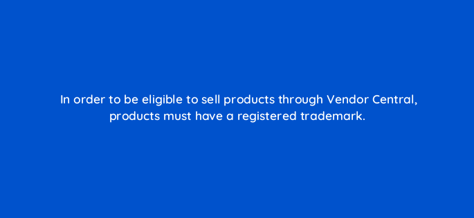 in order to be eligible to sell products through vendor central products must have a registered trademark 145511