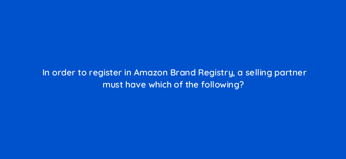 in order to register in amazon brand registry a selling partner must have which of the following 145517