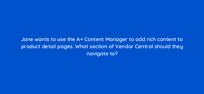 jane wants to use the a content manager to add rich content to product detail pages what section of vendor central should they navigate to 145470