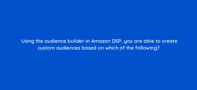 using the audience builder in amazon dsp you are able to create custom audiences based on which of the following 145362