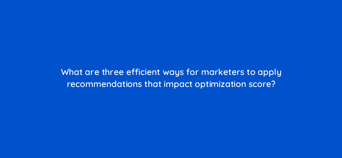 what are three efficient ways for marketers to apply recommendations that impact optimization score 147167