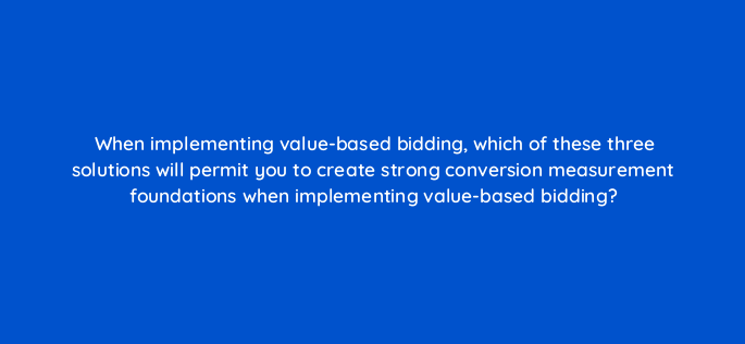 when implementing value based bidding which of these three solutions will permit you to create strong conversion measurement foundations when implementing value based bidding 147159
