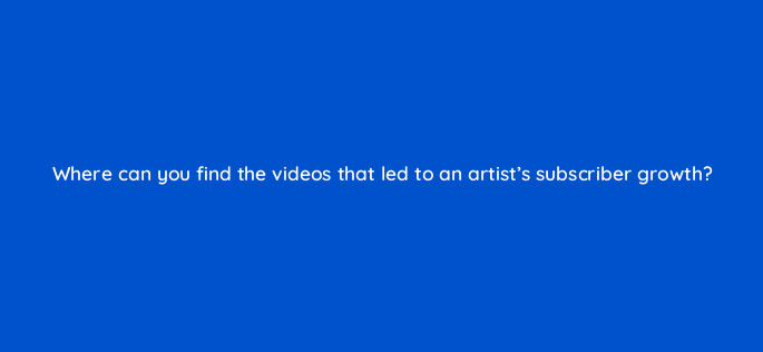 where can you find the videos that led to an artists subscriber growth 148607