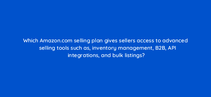 which amazon com selling plan gives sellers access to advanced selling tools such as inventory management b2b api integrations and bulk listings 145513
