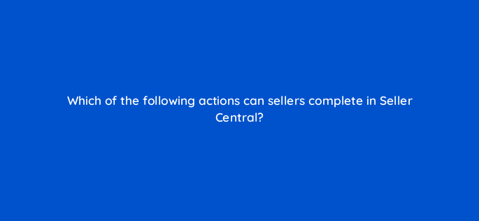 which of the following actions can sellers complete in seller central 145520