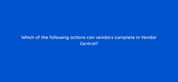 which of the following actions can vendors complete in vendor central 145504