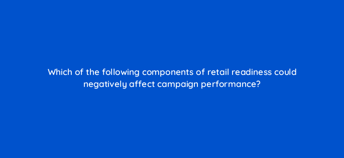 which of the following components of retail readiness could negatively affect campaign performance 145509
