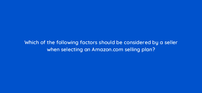 which of the following factors should be considered by a seller when selecting an amazon com selling plan 145442