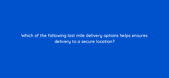 which of the following last mile delivery options helps ensures delivery to a secure location 145446