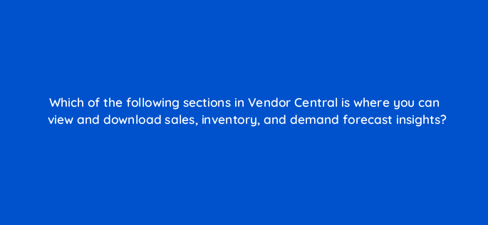 which of the following sections in vendor central is where you can view and download sales inventory and demand forecast insights 145478