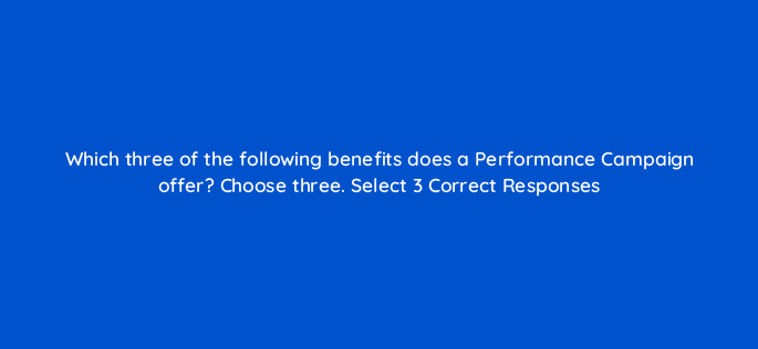 which three of the following benefits does a performance campaign offer choose three select 3 correct responses 148614