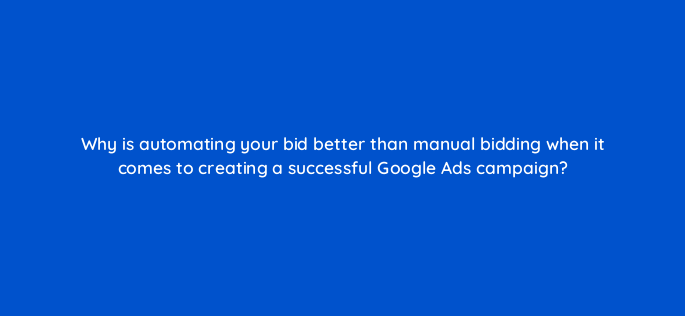 why is automating your bid better than manual bidding when it comes to creating a successful google ads campaign 147193