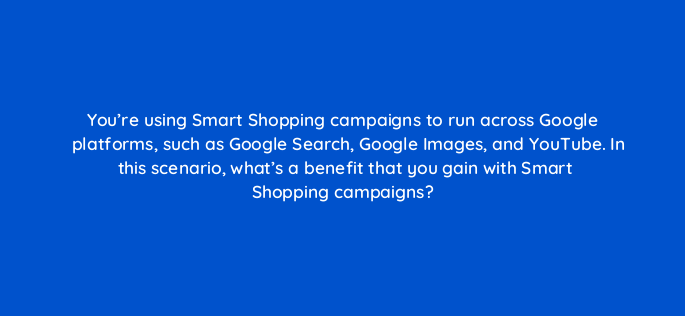 youre using smart shopping campaigns to run across google platforms such as google search google images and youtube in this scenario whats a benefit that you gain with smart sho 148653