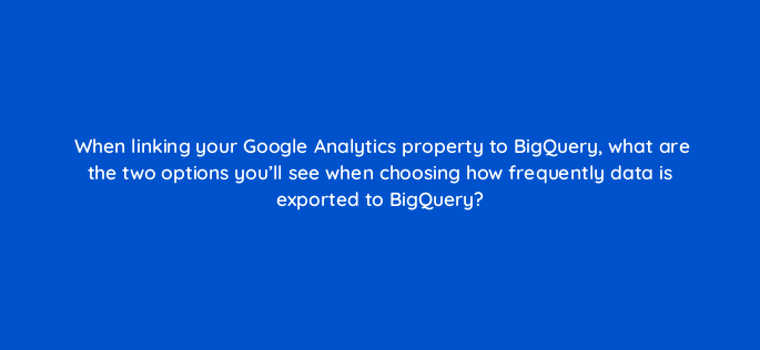 when linking your google analytics property to bigquery what are the two options youll see when choosing how frequently data is exported to bigquery 158177