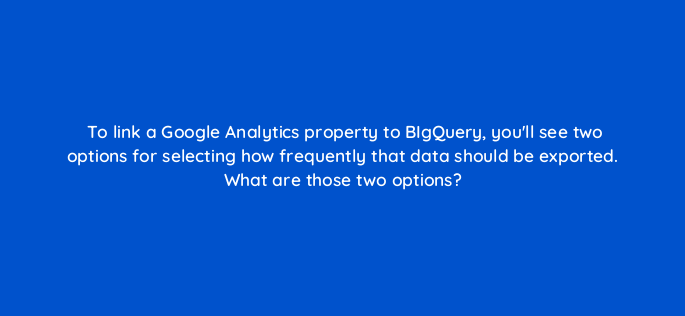 to link a google analytics property to bigquery youll see two options for selecting how frequently that data should be exported what are those two options 158876