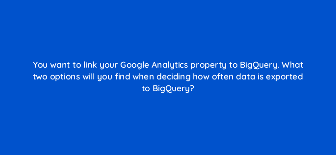 you want to link your google analytics property to bigquery what two options will you find when deciding how often data is exported to bigquery 158862