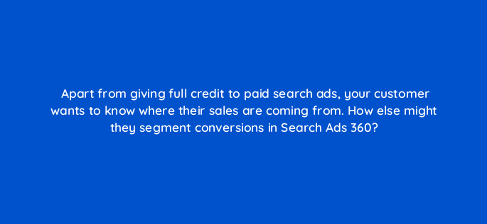 apart from giving full credit to paid search ads your customer wants to know where their sales are coming from how else might they segment conversions in search ads 360 160737