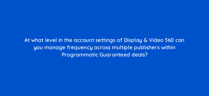 at what level in the account settings of display video 360 can you manage frequency across multiple publishers within programmatic guaranteed deals 161056