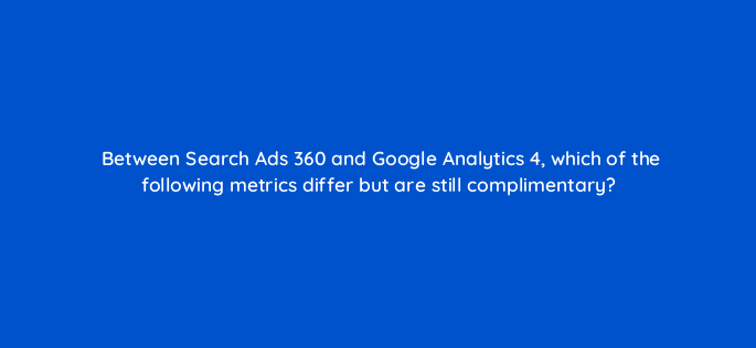 between search ads 360 and google analytics 4 which of the following metrics differ but are still complimentary 160715