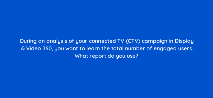 during an analysis of your connected tv ctv campaign in display video 360 you want to learn the total number of engaged users what report do you use 161086