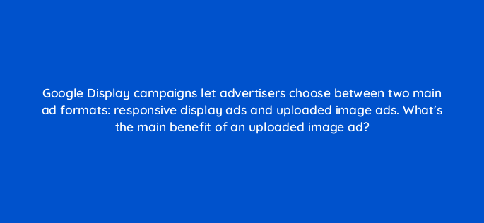 google display campaigns let advertisers choose between two main ad formats responsive display ads and uploaded image ads whats the main benefit of an uploaded image ad 161441
