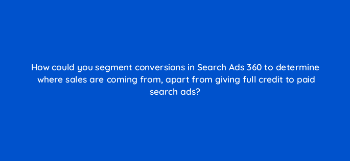 how could you segment conversions in search ads 360 to determine where sales are coming from apart from giving full credit to paid search ads 160643
