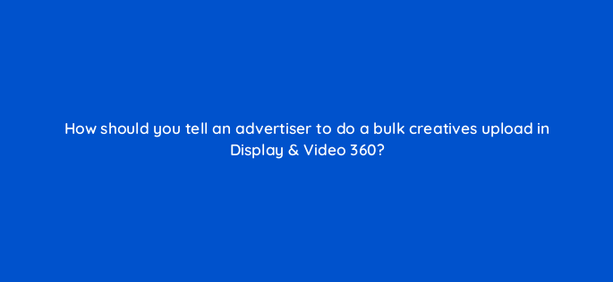 how should you tell an advertiser to do a bulk creatives upload in display video 360 161097