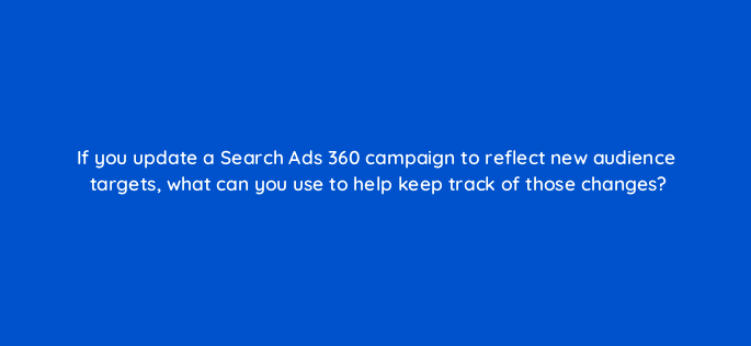 if you update a search ads 360 campaign to reflect new audience targets what can you use to help keep track of those changes 160724