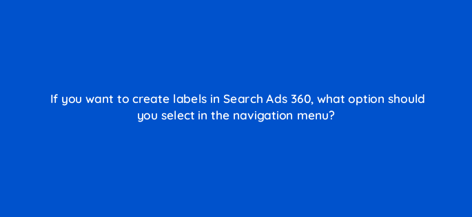 if you want to create labels in search ads 360 what option should you select in the navigation menu 160645
